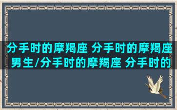 分手时的摩羯座 分手时的摩羯座男生/分手时的摩羯座 分手时的摩羯座男生-我的网站